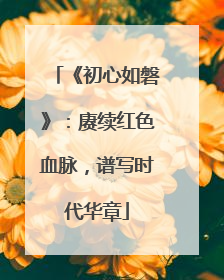 《初心如磐》：赓续红色血脉，谱写时代华章