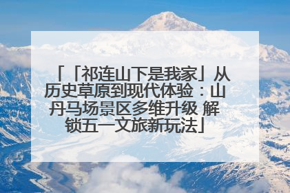「祁连山下是我家」从历史草原到现代体验：山丹马场景区多维升级 解锁五一文旅新玩法