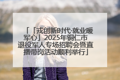 「戎创新时代·就业暖军心」2025年铜仁市退役军人专场招聘会暨直播带岗活动顺利举行