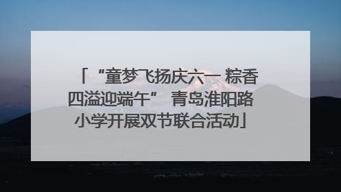 “童梦飞扬庆六一 粽香四溢迎端午” 青岛淮阳路小学开展双节联合活动