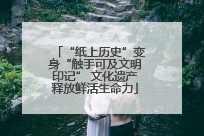 “纸上历史”变身“触手可及文明印记” 文化遗产释放鲜活生命力