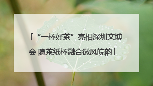 “一杯好茶”亮相深圳文博会 隐茶纸杯融合徽风皖韵