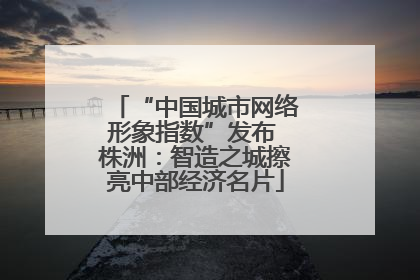 “中国城市网络形象指数”发布 株洲：智造之城擦亮中部经济名片