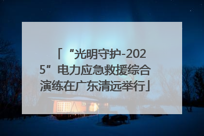 “光明守护-2025”电力应急救援综合演练在广东清远举行