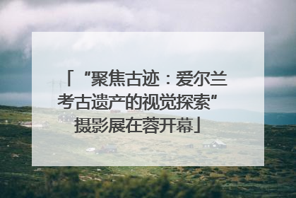 “聚焦古迹：爱尔兰考古遗产的视觉探索”摄影展在蓉开幕