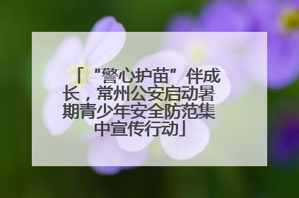 “警心护苗”伴成长，常州公安启动暑期青少年安全防范集中宣传行动
