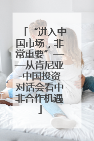 “进入中国市场，非常重要”——从肯尼亚-中国投资对话会看中非合作机遇