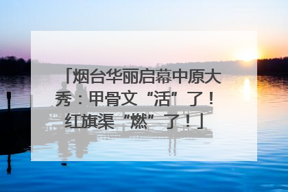 烟台华丽启幕中原大秀：甲骨文“活”了！红旗渠“燃”了！
