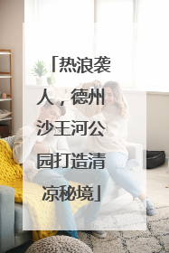 热浪袭人，德州沙王河公园打造清凉秘境