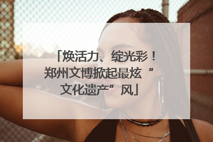焕活力、绽光彩！郑州文博掀起最炫“文化遗产”风