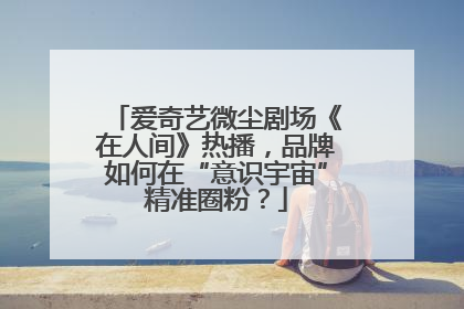 爱奇艺微尘剧场《在人间》热播，品牌如何在“意识宇宙”精准圈粉？