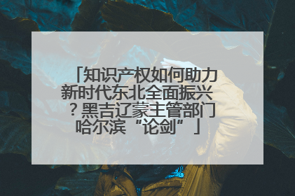 知识产权如何助力新时代东北全面振兴？黑吉辽蒙主管部门哈尔滨“论剑”