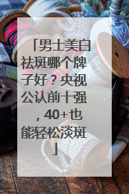 男士美白祛斑哪个牌子好？央视公认前十强，40+也能轻松淡斑