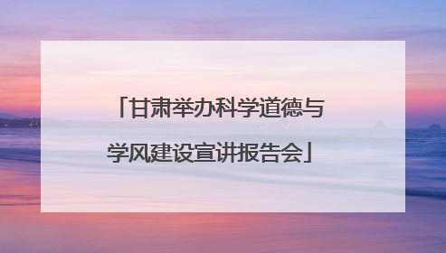 甘肃举办科学道德与学风建设宣讲报告会