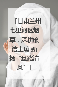 甘肃兰州七里河区烟草：深耕廉洁土壤 劲扬“丝路清风”