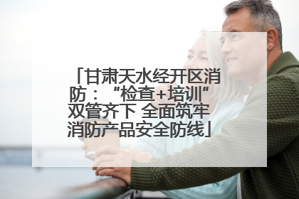 甘肃天水经开区消防：“检查+培训”双管齐下 全面筑牢消防产品安全防线