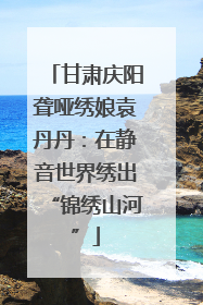 甘肃庆阳聋哑绣娘袁丹丹：在静音世界绣出“锦绣山河”