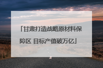 甘肃打造战略原材料保障区 目标产值破万亿