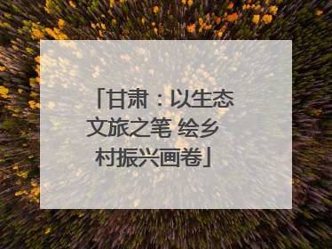 甘肃：以生态文旅之笔 绘乡村振兴画卷