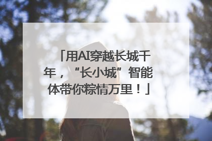 用AI穿越长城千年，“长小城”智能体带你粽情万里！