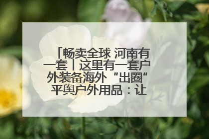 畅卖全球 河南有一套丨这里有一套户外装备海外“出圈” 平舆户外用品：让“休闲风”长红