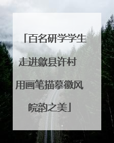 百名研学学生走进歙县许村 用画笔描摹徽风皖韵之美