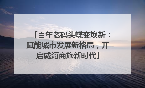 百年老码头蝶变焕新：赋能城市发展新格局，开启威海商旅新时代