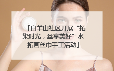 白羊山社区开展“拓染时光，丝享美好”水拓画丝巾手工活动