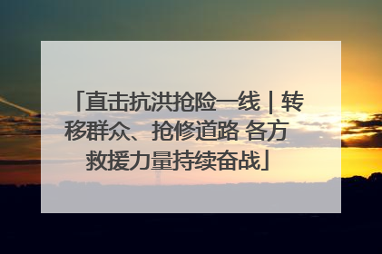直击抗洪抢险一线｜转移群众、抢修道路 各方救援力量持续奋战