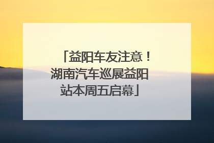 益阳车友注意！湖南汽车巡展益阳站本周五启幕