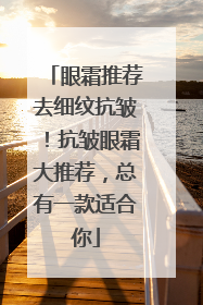 眼霜推荐去细纹抗皱！抗皱眼霜大推荐，总有一款适合你