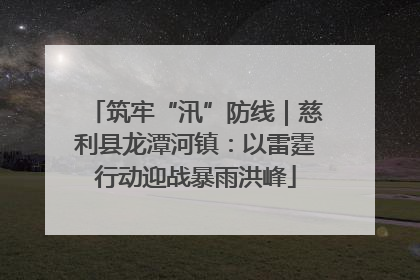 筑牢“汛”防线｜慈利县龙潭河镇：以雷霆行动迎战暴雨洪峰