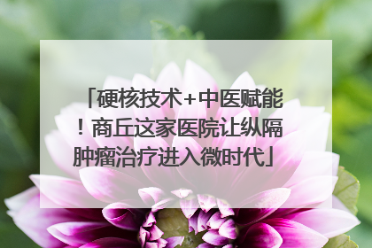 硬核技术+中医赋能！商丘这家医院让纵隔肿瘤治疗进入微时代