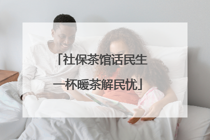 社保茶馆话民生 一杯暖茶解民忧