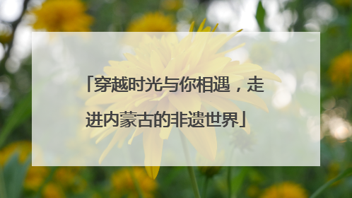 穿越时光与你相遇，走进内蒙古的非遗世界