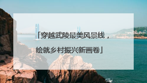 穿越武陵最美风景线，绘就乡村振兴新画卷
