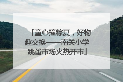 童心撞粽夏，好物趣交换——南关小学跳蚤市场火热开市