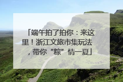 端午拍了拍你：来这里！浙江文旅市集玩法，带你“粽”情一夏