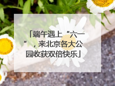 端午遇上“六一”，来北京各大公园收获双倍快乐
