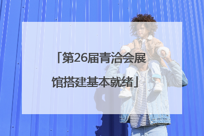 第26届青洽会展馆搭建基本就绪