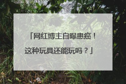 网红博主自曝患癌！这种玩具还能玩吗？