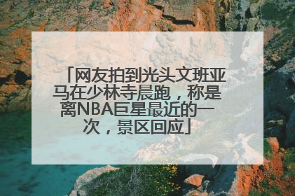 网友拍到光头文班亚马在少林寺晨跑，称是离NBA巨星最近的一次，景区回应
