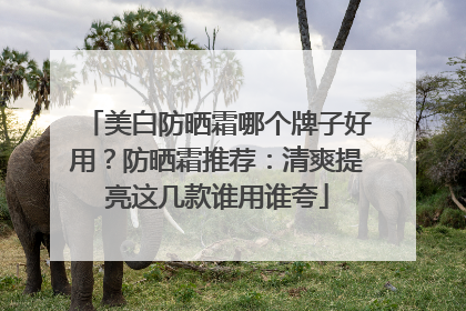 美白防晒霜哪个牌子好用？防晒霜推荐：清爽提亮这几款谁用谁夸