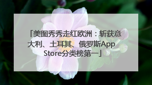 美图秀秀走红欧洲：斩获意大利、土耳其、俄罗斯App Store分类榜第一