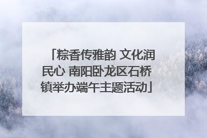 粽香传雅韵 文化润民心 南阳卧龙区石桥镇举办端午主题活动