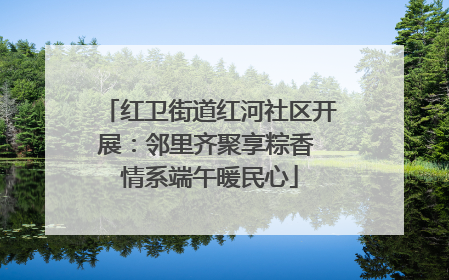 红卫街道红河社区开展：邻里齐聚享粽香 情系端午暖民心