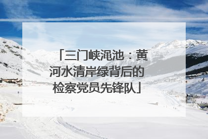 三门峡渑池：黄河水清岸绿背后的检察党员先锋队