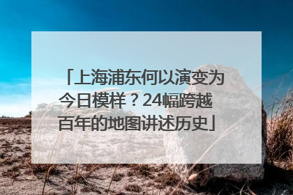 上海浦东何以演变为今日模样？24幅跨越百年的地图讲述历史