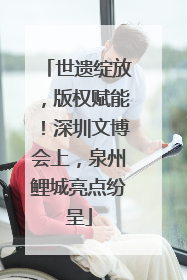 世遗绽放，版权赋能！深圳文博会上，泉州鲤城亮点纷呈