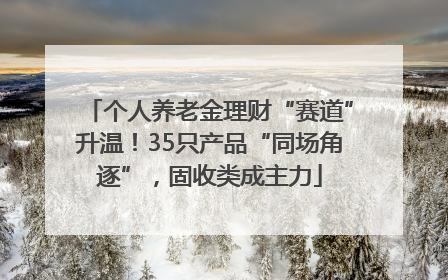 个人养老金理财“赛道”升温！35只产品“同场角逐”，固收类成主力